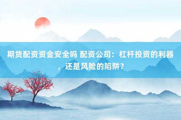 期货配资资金安全吗 配资公司：杠杆投资的利器，还是风险的陷阱？
