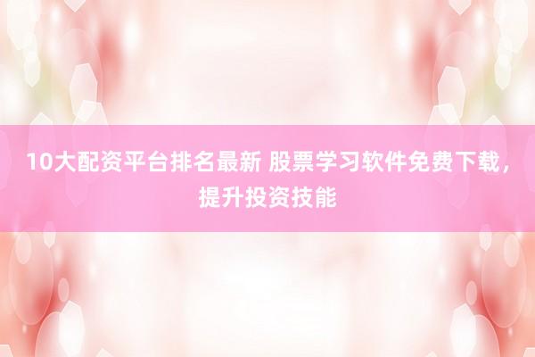 10大配资平台排名最新 股票学习软件免费下载，提升投资技能