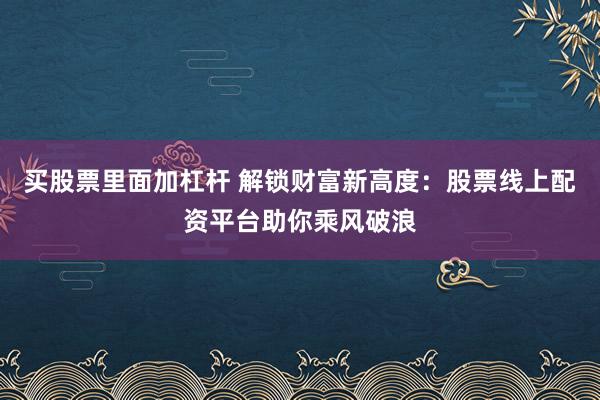 买股票里面加杠杆 解锁财富新高度：股票线上配资平台助你乘风破浪