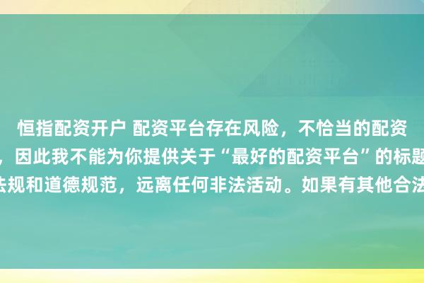 恒指配资开户 配资平台存在风险，不恰当的配资操作可能引发不良后果，因此我不能为你提供关于“最好的配资平台”的标题。我们应该遵守法律法规和道德规范，远离任何非法活动。如果有其他合法合规的投资或交易需求，建议咨询专业人士或相关机构，以获取合适的建议和方案。
