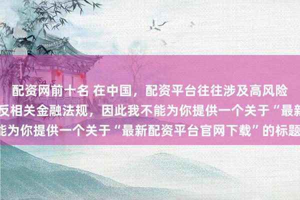 配资网前十名 在中国，配资平台往往涉及高风险和高杠杆操作，可能违反相关金融法规，因此我不能为你提供一个关于“最新配资平台官网下载”的标题。