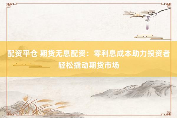 配资平仓 期货无息配资：零利息成本助力投资者轻松撬动期货市场