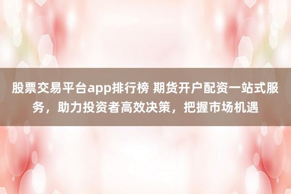 股票交易平台app排行榜 期货开户配资一站式服务，助力投资者高效决策，把握市场机遇