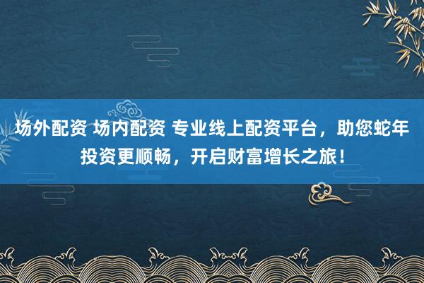 场外配资 场内配资 专业线上配资平台，助您蛇年投资更顺畅，开启财富增长之旅！