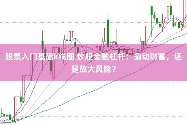 股票入门基础k线图 炒股金融杠杆：撬动财富，还是放大风险？