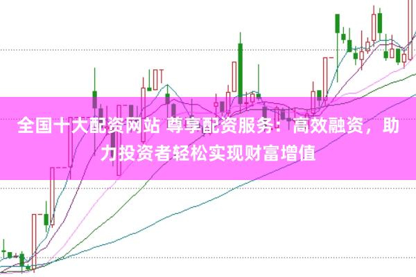 全国十大配资网站 尊享配资服务：高效融资，助力投资者轻松实现财富增值
