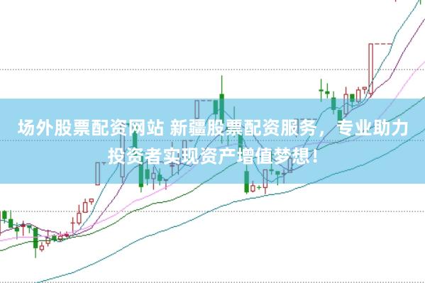 场外股票配资网站 新疆股票配资服务，专业助力投资者实现资产增值梦想！