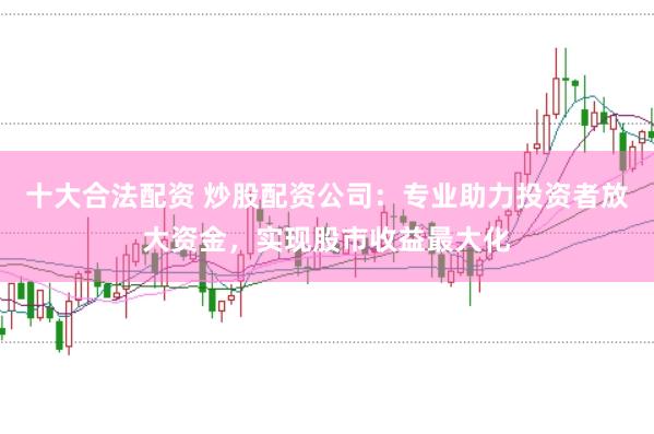 十大合法配资 炒股配资公司：专业助力投资者放大资金，实现股市收益最大化