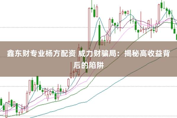 鑫东财专业杨方配资 威力财骗局：揭秘高收益背后的陷阱