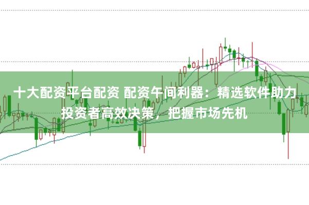 十大配资平台配资 配资午间利器：精选软件助力投资者高效决策，把握市场先机