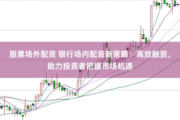 股票场外配资 银行场内配资新策略：高效融资，助力投资者把握市场机遇