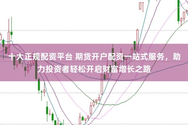 十大正规配资平台 期货开户配资一站式服务，助力投资者轻松开启财富增长之路