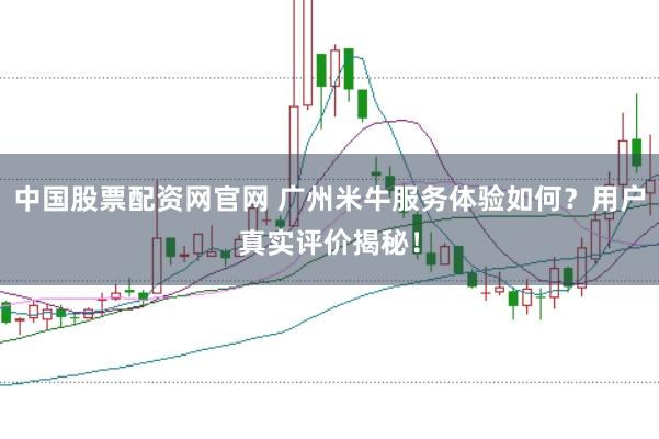 中国股票配资网官网 广州米牛服务体验如何？用户真实评价揭秘！