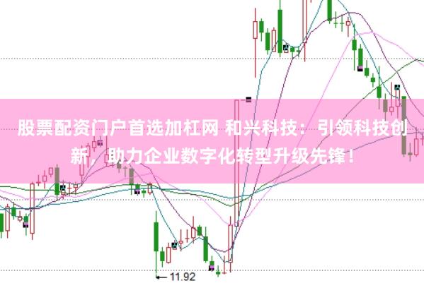 股票配资门户首选加杠网 和兴科技：引领科技创新，助力企业数字化转型升级先锋！