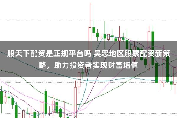 股天下配资是正规平台吗 吴忠地区股票配资新策略，助力投资者实现财富增值