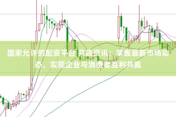 国家允许的配资平台 共赢资讯：掌握最新市场动态，实现企业与消费者互利共赢