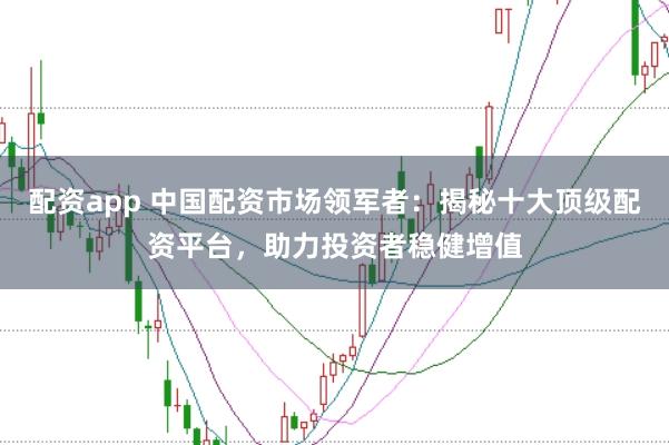 配资app 中国配资市场领军者：揭秘十大顶级配资平台，助力投资者稳健增值