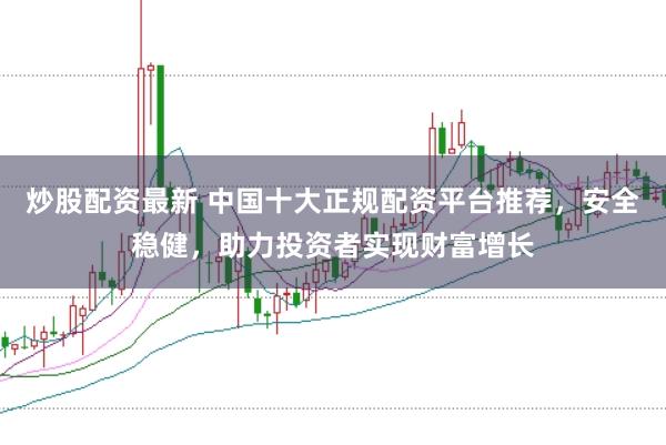 炒股配资最新 中国十大正规配资平台推荐，安全稳健，助力投资者实现财富增长