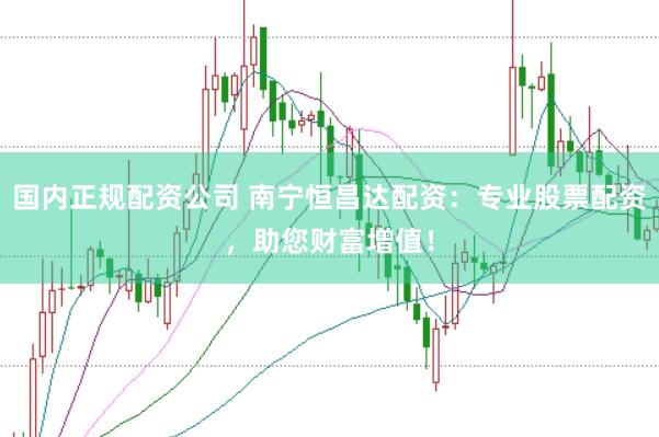 国内正规配资公司 南宁恒昌达配资：专业股票配资，助您财富增值！