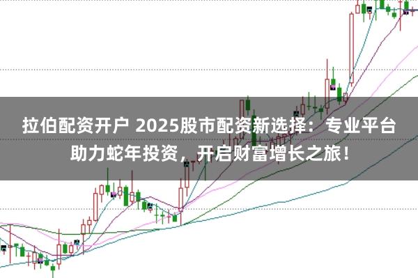 拉伯配资开户 2025股市配资新选择：专业平台助力蛇年投资，开启财富增长之旅！