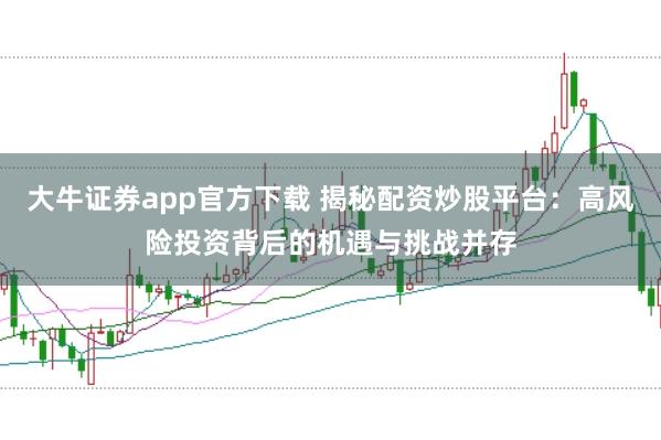 大牛证券app官方下载 揭秘配资炒股平台：高风险投资背后的机遇与挑战并存
