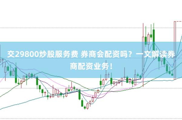 交29800炒股服务费 券商会配资吗？一文解读券商配资业务！