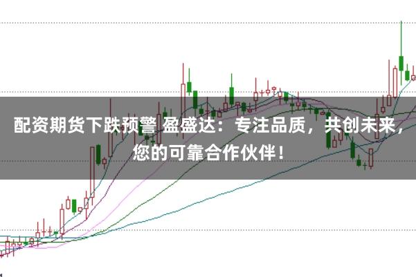 配资期货下跌预警 盈盛达：专注品质，共创未来，您的可靠合作伙伴！