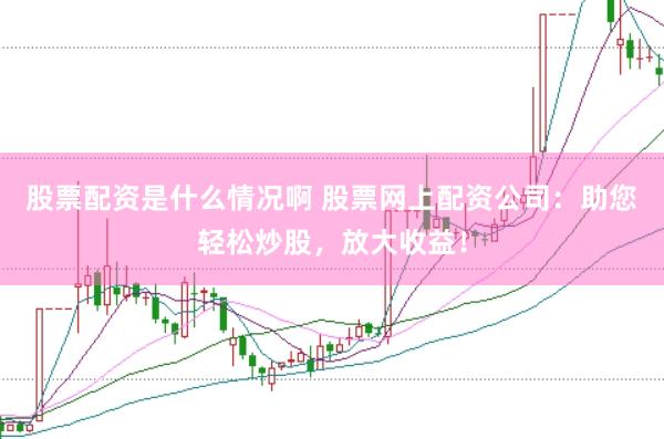 股票配资是什么情况啊 股票网上配资公司：助您轻松炒股，放大收益！