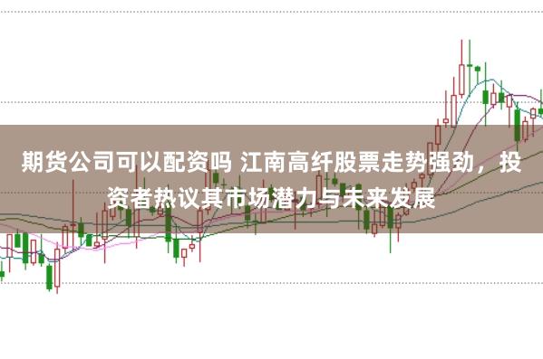 期货公司可以配资吗 江南高纤股票走势强劲，投资者热议其市场潜力与未来发展