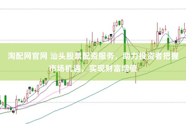 淘配网官网 汕头股票配资服务，助力投资者把握市场机遇，实现财富增值