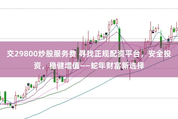 交29800炒股服务费 寻找正规配资平台，安全投资，稳健增值——蛇年财富新选择