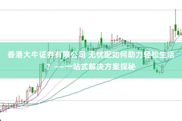 香港大牛证券有限公司 无忧配如何助力轻松生活?——一站式解决方案探秘