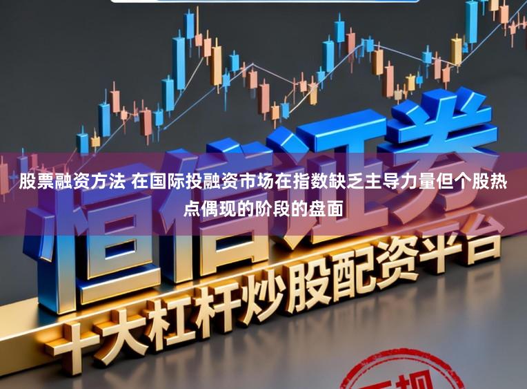 股票融资方法 在国际投融资市场在指数缺乏主导力量但个股热点偶现的阶段的盘面