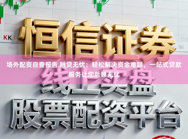 场外配资自查报告 融贷无忧：轻松解决资金难题，一站式贷款服务让您后顾无忧