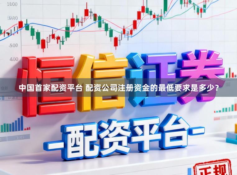 中国首家配资平台 配资公司注册资金的最低要求是多少？