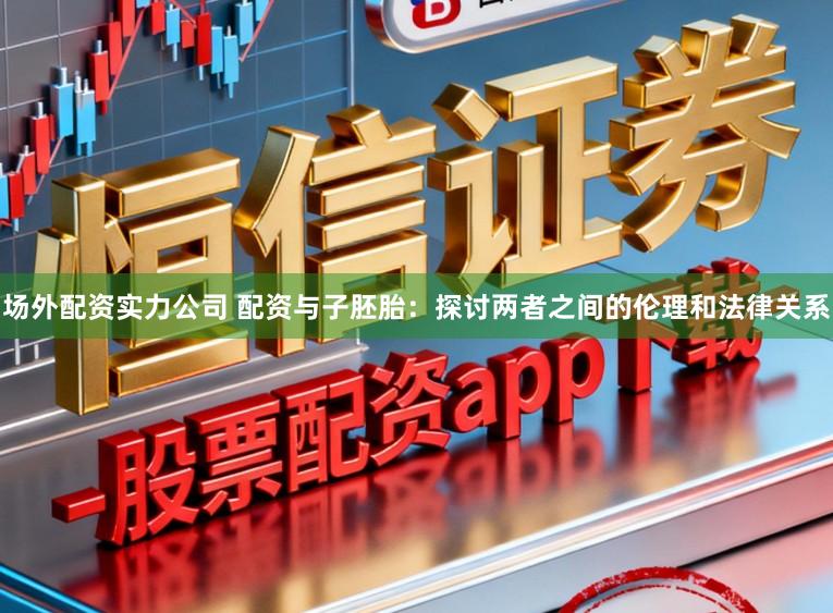 场外配资实力公司 配资与子胚胎：探讨两者之间的伦理和法律关系