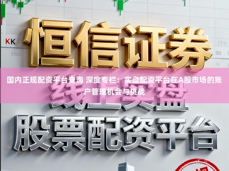 国内正规配资平台查询 深度专栏：实盘配资平台在A股市场的账户管理机会与挑战