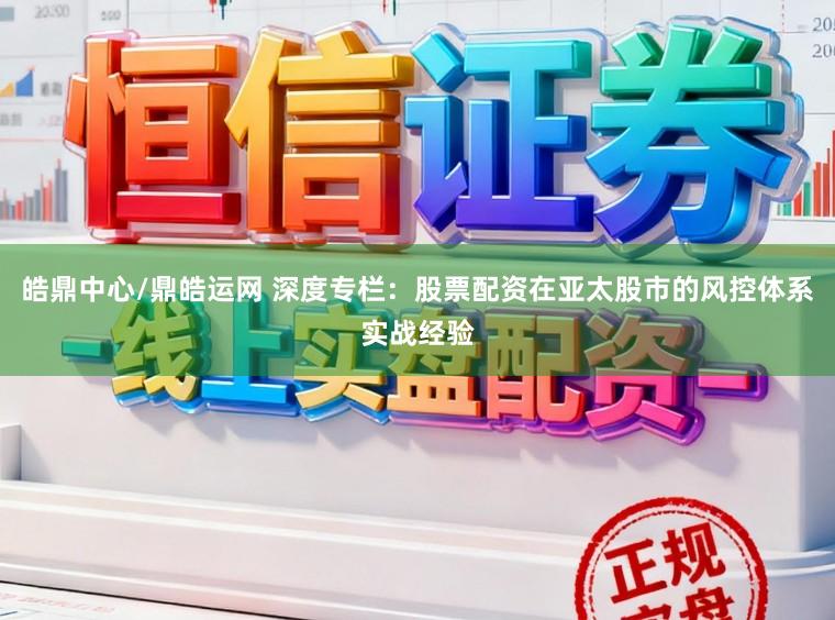 皓鼎中心/鼎皓运网 深度专栏：股票配资在亚太股市的风控体系实战经验