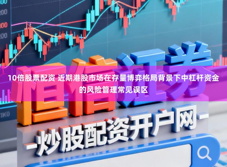 10倍股票配资 近期港股市场在存量博弈格局背景下中杠杆资金的风险管理常见误区